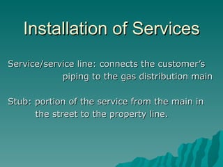Installation of Services Service/service line: connects the customer’s piping to the gas distribution main Stub: portion of the service from the main in the street to the property line. 