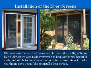 Installation of the Door Screens
We are always in search of the ways to improve the quality of home
living. Almost we used to do everything to keep our homes beautiful
and comfortable to live. One of the most important things to make
your home more beautiful is to install a door screen.
 