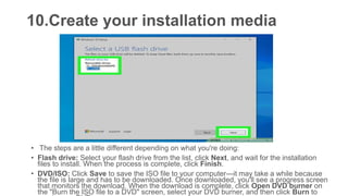 10.Create your installation media
• The steps are a little different depending on what you're doing:
• Flash drive: Select your flash drive from the list, click Next, and wait for the installation
files to install. When the process is complete, click Finish.
• DVD/ISO: Click Save to save the ISO file to your computer—it may take a while because
the file is large and has to be downloaded. Once downloaded, you'll see a progress screen
that monitors the download. When the download is complete, click Open DVD burner on
the "Burn the ISO file to a DVD" screen, select your DVD burner, and then click Burn to
 