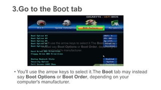 3.Go to the Boot tab
• You'll use the arrow keys to select it.The Boot tab may instead
say Boot Options or Boot Order, depending on your
computer's manufacturer.
•You'll use the arrow keys to select it.The Boot tab may
instead say Boot Options or Boot Order, depending on
your computer's manufacturer.
 
