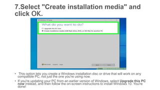 7.Select "Create installation media" and
click OK.
• This option lets you create a Windows installation disc or drive that will work on any
compatible PC, not just the one you're using now.
• If you're updating your PC from an earlier version of Windows, select Upgrade this PC
now instead, and then follow the on-screen instructions to install Windows 10. You're
done!
 