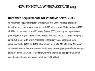 HOWTOINSTALLWINDOWS SERVER 2003
Hardware Requirements For Windows Server 2003
As minimum requirements for Windows Server 2003, An Intel processor–
based server running Windows Server 2003 with at least 128 megabytes (MB)
of RAM can be used to run Windows Server 2003, but as your organization
goes bigger and your users are increased, then you should consider bringing a
powerful server with latest Processor Technology (Dual Core) and high
processor cache (2MB or 4MB), also with at least 512 MB Memory. Microsoft
also recommends that the server should have several gigabytes of disk storage
(at Least Two SCSI Disks). In addition, servers should be equipped with high-
speed network interface cards (Minimum 100 MBps).
 
