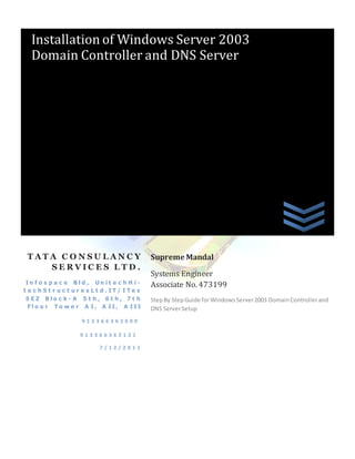 Installation of Windows Server 2003
   Domain Controller and DNS Server




 TATA CONSULANCY                                 Supreme Mandal
    SERVICES LTD.
                                                 Systems Engineer
 In f o s p a c e Bld , Un it e c h H i -        Associate No. 473199
t e c h S t r u c t u r e s L t d . IT/ I Te s
 SEZ Blo c k- A 5t h, 6t h, 7t h                 Step By Step Guide for Windows Server 2003 Domain Controller and
  Flo o r To w e r A I, A II, A III              DNS Server Setup
                      913366362000

                      913366362121

                             7/12/2011
 