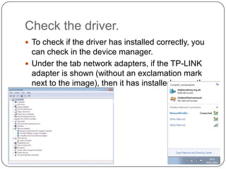 Check the driver.
 To check if the driver has installed correctly, you

can check in the device manager.
 Under the tab network adapters, if the TP-LINK
adapter is shown (without an exclamation mark
next to the image), then it has installed correctly.

 