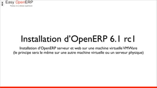 Installation d’OpenERP 6.1 rc1
     Installation d’OpenERP serveur et web sur une machine virtuelle VMWare
(le principe sera le même sur une autre machine virtuelle ou un serveur physique)
 