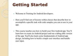 Getting Started
 Welcome to Training for Android developers.
 Here you'll find sets of lessons within classes that describe how to
accomplish a specific task with code samples you can re-use in your
app.
 This course teaches you how to build your first Android app. You’ll
learn how to create an Android project and run a debug able version
of the app. You'll also learn some fundamentals of Android app
design, including how to build a simple user interface and handle
user input.
 