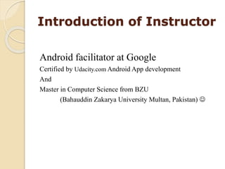 Introduction of Instructor
Android facilitator at Google
Certified by Udacity.com Android App development
And
Master in Computer Science from BZU
(Bahauddin Zakarya University Multan, Pakistan) 
 