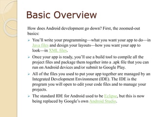 Basic Overview
How does Android development go down? First, the zoomed-out
basics:
 You’ll write your programming—what you want your app to do—in
Java files and design your layouts—how you want your app to
look—in XML files.
 Once your app is ready, you’ll use a build tool to compile all the
project files and package them together into a .apk file that you can
run on Android devices and/or submit to Google Play.
 All of the files you used to put your app together are managed by an
Integrated Development Environment (IDE). The IDE is the
program you will open to edit your code files and to manage your
projects.
 The standard IDE for Android used to be Eclipse, but this is now
being replaced by Google’s own Android Studio.
 