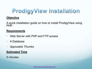 Objective
A quick installation guide on how to install ProdigyView using
PHP.
Requirements
• Web Server with PHP and FTP access
• A Database
• 0pposable Thumbs
Estimated Time
5 minutes


                      http://www.prodigyview.com
 