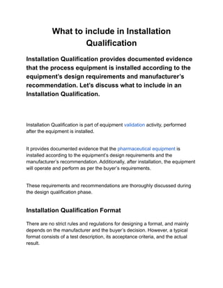What to include in Installation
Qualification
Installation Qualification provides documented evidence
that the process equipment is installed according to the
equipment’s design requirements and manufacturer’s
recommendation. Let’s discuss what to include in an
Installation Qualification.
Installation Qualification is part of equipment validation activity, performed
after the equipment is installed.
It provides documented evidence that the pharmaceutical equipment is
installed according to the equipment’s design requirements and the
manufacturer’s recommendation. Additionally, after installation, the equipment
will operate and perform as per the buyer’s requirements.
These requirements and recommendations are thoroughly discussed during
the design qualification phase.
Installation Qualification Format
There are no strict rules and regulations for designing a format, and mainly
depends on the manufacturer and the buyer’s decision. However, a typical
format consists of a test description, its acceptance criteria, and the actual
result.
 