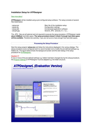 Installation Setup for ATPDesigner
See more about
ATPDesigner will be installed using a pre-configured setup software. The setup consists of several
files listed below:
- setup.exe Main file of the installation setup
- setup.cfg Configuration settings
- setup.cab Compressed application software
- setupX.jpg Several .JPG - pictures, X = 1,2,...
The .JPG - files are all optional and not required to execute the setup procedure. ATPDesigner needs
about 24MByte hard disk space. The setup procedure doesn't check if enough hard disk space
will be available. Therefore be carefully, if you are not sure to have enough free hard disk space.
Processing the Setup Procedure
Start the setup program setup.exe and follow the instructions displayed in the various dialogs. The
setup procedure is pre-configured and it is recommended not to modify the pre-defined settings e.g.
folders etc. The figure below shows the background screen and the start dialog of the setup
procedure for ATPDesignerL.
Caution !!!
If one or more of the pre-defined settings e.g. folders had been changed during the setup procedure,
the Program Settings of ATPDesigner must be adapted e.g. the folder structure.
 