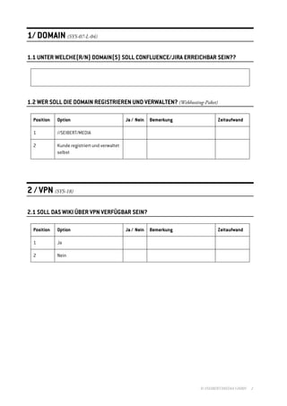 1/ DOMAIN (SYS-07-L-04)

1.1 UNTER WELCHE(R/N) DOMAIN(S) SOLL CONFLUENCE/JIRA ERREICHBAR SEIN??




1.2 WER SOLL DIE DOMAIN REGISTRIEREN UND VERWALTEN? (Webhosting-Paket)

  Position   Option                            Ja / Nein   Bemerkung           Zeitaufwand

  1          //SEIBERT/MEDIA

  2          Kunde registriert und verwaltet
             selbst




2 / VPN (SYS-18)

2.1 SOLL DAS WIKI ÜBER VPN VERFÜGBAR SEIN?

  Position   Option                            Ja / Nein   Bemerkung           Zeitaufwand

  1          Ja

  2          Nein




                                                                       © //SEIBERT/MEDIA GMBH   2
 