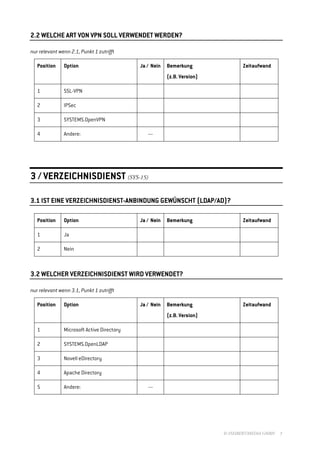 2.2 WELCHE ART VON VPN SOLL VERWENDET WERDEN?

nur relevant wenn 2.1, Punkt 1 zutrifft

   Position    Option                       Ja / Nein   Bemerkung                Zeitaufwand
                                                        (z.B. Version)

   1           SSL-VPN

   2           IPSec

   3           SYSTEMS.OpenVPN

   4           Andere:                         ---




3 / VERZEICHNISDIENST (SYS-15)

3.1 IST EINE VERZEICHNISDIENST-ANBINDUNG GEWÜNSCHT (LDAP/AD)?

   Position    Option                       Ja / Nein   Bemerkung                Zeitaufwand

   1           Ja

   2           Nein



3.2 WELCHER VERZEICHNISDIENST WIRD VERWENDET?

nur relevant wenn 3.1, Punkt 1 zutrifft

   Position    Option                       Ja / Nein   Bemerkung                Zeitaufwand
                                                        (z.B. Version)

   1           Microsoft Active Directory

   2           SYSTEMS.OpenLDAP

   3           Novell eDirectory

   4           Apache Directory

   5           Andere:                         ---




                                                                         © //SEIBERT/MEDIA GMBH   3
 