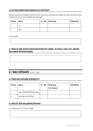 3.6 IST DAS VERZEICHNIS EINHEITLICH GEPFLEGT?

Existieren für jeden hinterlegten Nutzer Vorname, Nachname, E-Mailadresse? Folgen allen Benutzernamen einem
einheitlichen Schema (inkl. Groß/Kleinschreibung)?

   Position    Option                           Ja / Nein   Bemerkung                     Zeitaufwand

   1           Ja

   2           Nein


Anmerkungen:




3.7 WER IST DER VERZEICHNISADMINISTRATOR? (NAME, TELEFON, E-MAIL GGF. ANDERE
RELEVANTE INFORMATIONEN)




4 / MAILVERSAND (SYS-07-L-08)

4.1 WIRD MAILVERSAND GEWÜNSCHT?

   Position    Option                           Ja / Nein   Bemerkung                     Zeitaufwand
                                                            (z.B. Version)

   1           über //SEIBER/MEDIA Mail Relay

   2           über eigenen Mail Relay



4.2 WER IST DER MAILADMINISTRATOR?

nur relevant wenn 4.1, Punkt 2 zutrifft




                                                                                  © //SEIBERT/MEDIA GMBH   5
 