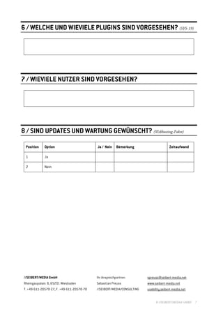 6 / WELCHE UND WIEVIELE PLUGINS SIND VORGESEHEN? (SYS-19)




7 / WIEVIELE NUTZER SIND VORGESEHEN?




8 / SIND UPDATES UND WARTUNG GEWÜNSCHT? (Webhosting-Paket)

 Position    Option                        Ja / Nein    Bemerkung                      Zeitaufwand

 1           Ja

 2           Nein




//SEIBERT/MEDIA GmbH                       Ihr Ansprechpartner:         spreuss@seibert-media.net
Rheingaupalais 8, 65201 Wiesbaden          Sebastian Preuss             www.seibert-media.net
T. +49-611-20570-27, F. +49-611-20570-70   //SEIBERT/MEDIA/CONSULTING   usability.seibert-media.net


                                                                             © //SEIBERT/MEDIA GMBH   7
 