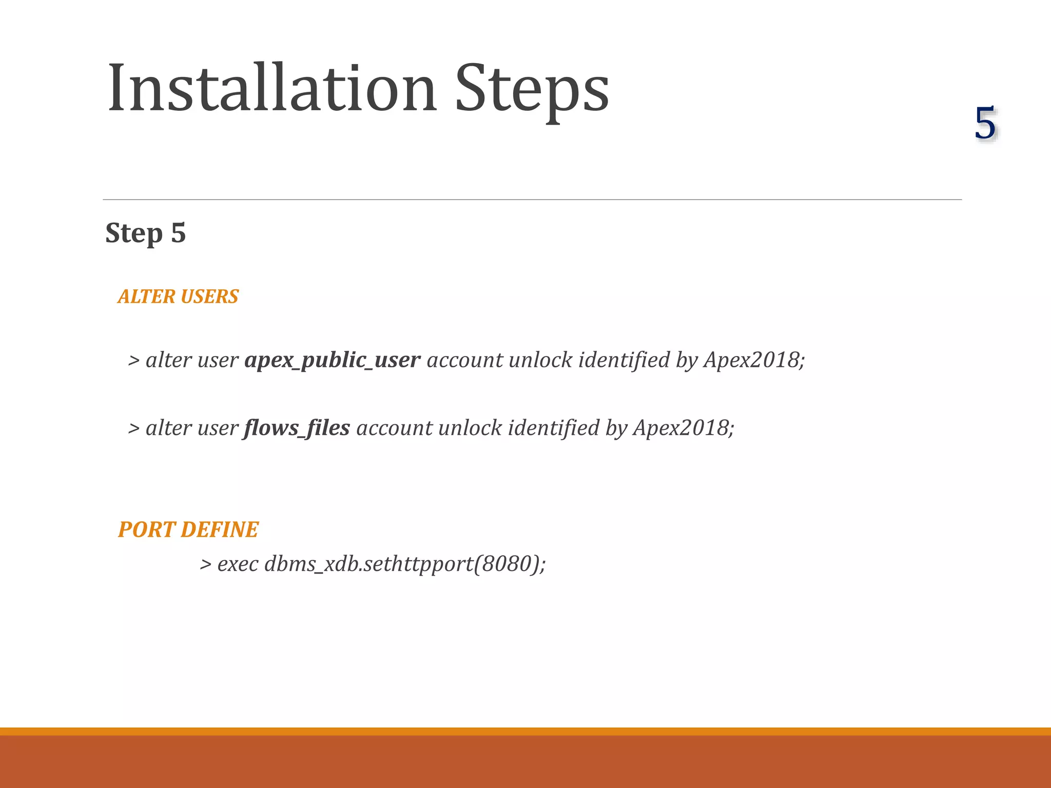Installation Steps
Step 5
ALTER USERS
> alter user apex_public_user account unlock identified by Apex2018;
> alter user flows_files account unlock identified by Apex2018;
PORT DEFINE
> exec dbms_xdb.sethttpport(8080);
5
 