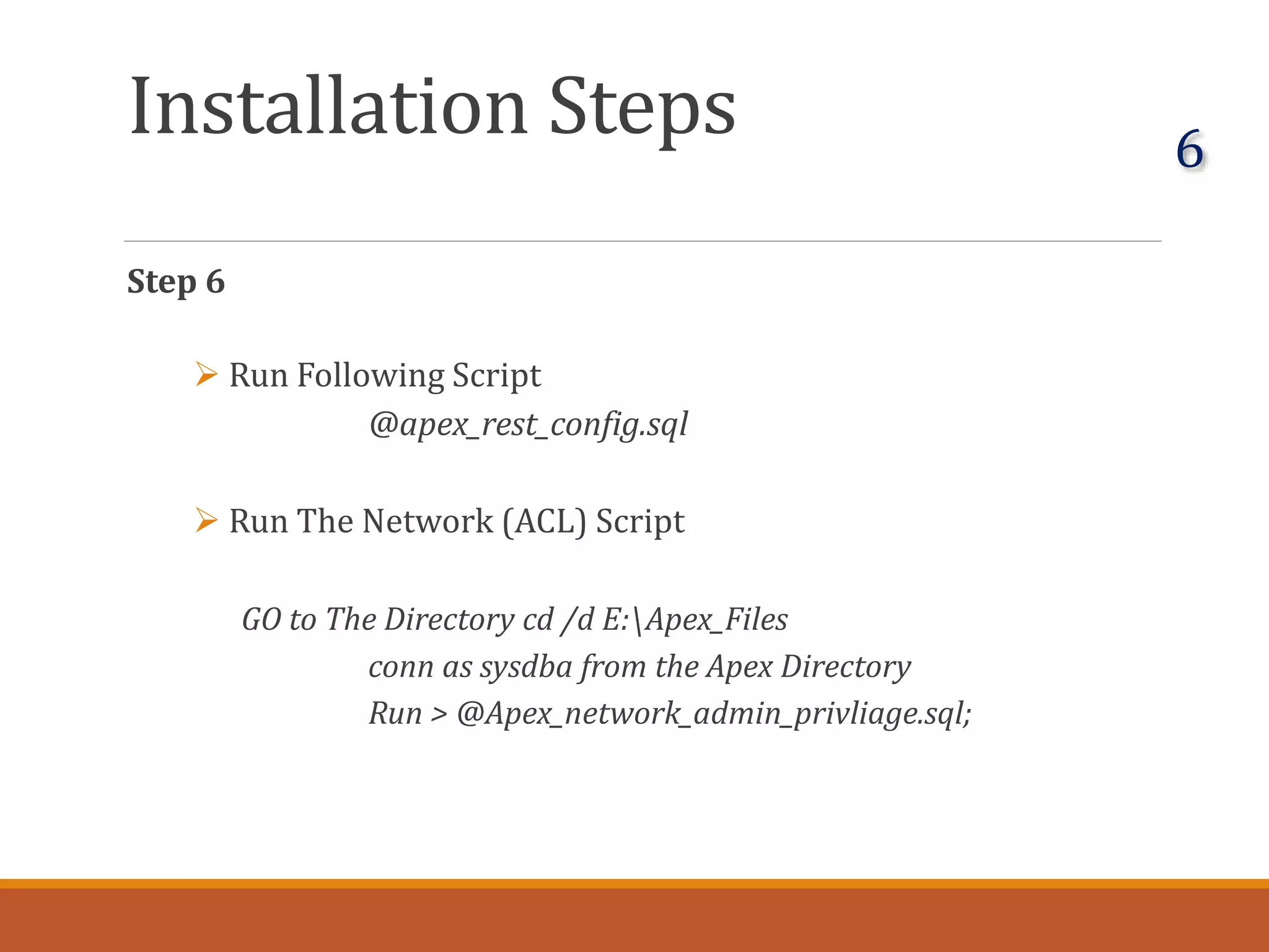 Installation Steps
Step 6
 Run Following Script
@apex_rest_config.sql
 Run The Network (ACL) Script
GO to The Directory cd /d E:Apex_Files
conn as sysdba from the Apex Directory
Run > @Apex_network_admin_privliage.sql;
6
 