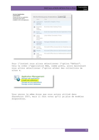 3 novembre
                           INSTALLATION SP2010 PAS A PAS
                                                                 2009




Pour l'instant nous allons sélectionner l’option "défaut".
Cela va créer l'application Web, comme prévu, alors maintenant
nous allons sélectionner l’option «Créer des collections de
sites ».




Vous verrez le même écran que nous avions utilisé dans
SharePoint 2007, mais il faut noter qu'il ya plus de modèles
disponibles.




                                                                  10
 