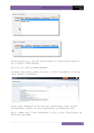 3 novembre
                           INSTALLATION SP2010 PAS A PAS
                                                                 2009




Notre propos ici, est de sélectionner le "Publishing Portal"
de l’onglet "Publishing".

Le site est créé automatiquement.

Lorsque nous avons accès au site, il doit ressembler à ce que
nous voyons ci-dessous:




Ainsi nous disposons d’un site qui fonctionne, vous voulez
certainement savoir où vous configurez la Recherche etc.

Mais, comme vous l’avez remarqué il n'y a aucun fournisseur de
services partagés.



                                                                  12
 