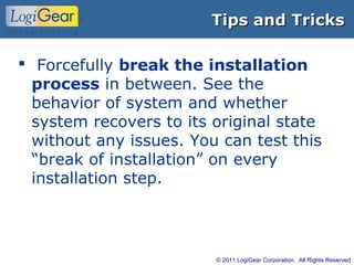© 2011 LogiGear Corporation. All Rights Reserved
Tips and TricksTips and Tricks
 Forcefully break the installation
process in between. See the
behavior of system and whether
system recovers to its original state
without any issues. You can test this
“break of installation” on every
installation step.
 