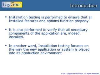 © 2011 LogiGear Corporation. All Rights Reserved
IntroductionIntroduction
 Installation testing is performed to ensure that all
Installed features and options function properly.
 It is also performed to verify that all necessary
components of the application are, indeed,
installed.
 In another word, Installation testing focuses on
the way the new application or system is placed
into its production environment
 