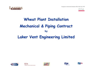 European Construction Institute SME of the Year 2003




   Wheat Plant Installation
 Mechanical & Piping Contract
              by

Laker Vent Engineering Limited
 