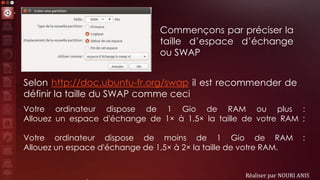 Réaliser par NOURI ANIS
Votre ordinateur dispose de 1 Gio de RAM ou plus :
Allouez un espace d'échange de 1× à 1,5× la taille de votre RAM ;
Votre ordinateur dispose de moins de 1 Gio de RAM :
Allouez un espace d'échange de 1,5× à 2× la taille de votre RAM.
Commençons par préciser la
taille d’espace d’échange
ou SWAP
Selon http://doc.ubuntu-fr.org/swap il est recommender de
définir la taille du SWAP comme ceci
 