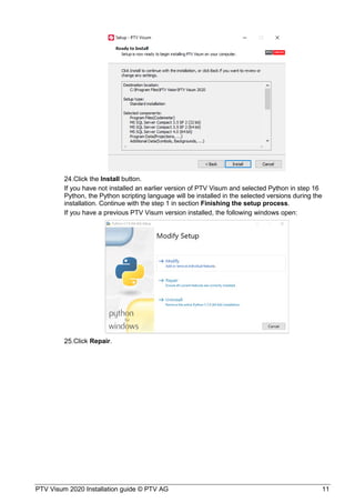 PTV Visum 2020 Installation guide © PTV AG 11
Click the Install button.
If you have not installed an earlier version of PTV Visum and selected Python in step 16
Python, the Python scripting language will be installed in the selected versions during the
installation. Continue with the step 1 in section Finishing the setup process.
If you have a previous PTV Visum version installed, the following windows open:
Click Repair.
 