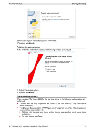 PTV Visum 2020 Step by step setup
PTV Visum 2020 Installation guide © PTV GROUP 12
Close the Python installation process with Close.
Confirm with Finish.
Finishing the setup process
At the end of the installation process, the following window is displayed:
Select the desired option.
Confirm with Finish.
First start of the software
When you start PTV Visum 2020 for the first time, some of the following configurations are
performed:
 The files with the map projections are copied to the user directory. They can then be
edited if required.
 The License Management – PTV Visum window opens if one of the following cases is
accomplished (see section 4.4):
 Multiple valid licenses were found and no license was specified for all users during
installation.
 No valid license was found.
 