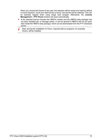 PTV Visum 2020 Installation guide © PTV AG 13
When you choose the license to be used, the selection will be saved and used by default
in future sessions. If just one valid license is found, this license will be selected. This can
for example happen when using single seat dongles. Afterwards, the License
Management – PTV Visum window will close automatically.
 If the selected license includes the HBEFA module and the HBEFA data package has
not been installed yet, a message opens. It can be ignored if HBEFA will not be used.
Else install the HBEFA data package, which can be downloaded from the PTV download
server.
Note: During the installation of Visum, required add-on programs, for example
drivers, will be installed.
 