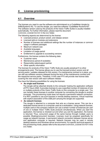 PTV Visum 2020 Installation guide © PTV AG 15
4 License provisioning
4.1 Overview
The licenses you need to use the software are administered on a CodeMeter dongle by
WIBUSystems AG. To use the dongle, you need the software “CodeMeter Runtime Kit”.
The software version used by the products of the Vision Traffic Suites is usually installed
automatically. For further information, please read the document
OVERVIEW_CODEMETER.PDF in the DOC folder.
The following aspects are determined by the license:
 Licensed product, product variant, and release version
 Licensed add-on modules and extensions
 Number of licenses and additional settings like the number of instances or common
usage in software packages
 Maximum network size
 Available languages
 Limitation of usage period
 Entitlement to upgrade to succeeding versions
Furthermore, the license contains the following data:
 Customer name
 Maintenance period (if available)
 Responsible sales/support partner
 Other specific information
The licenses for products of the Vision Traffic Suite are usually perpetual if no other
arrangements exist. The license allows you to use the licensed product version and all
service packs / updates released for this version. If a maintenance contract is in place, you
can still use software versions released during the term of the maintenance contract and
the respective service packs. Therefore, in this case PTV will provide new license data
covering the new version with each software release.
You have the following possibilities for using the licenses:
 As single seat licenses
The dongle will be attached directly to the computer hosting the application software
of PTV Visum 2020. It provides licenses to use a specified number of instances of one
or multiple products of the Vision Traffic Suite on this computer by a single user. You
can transfer these licenses to another computer by connecting the dongle to another
computer. This provisioning mode does not require a permanent network connection.
It is NOT possible to use such licenses in remote desktop sessions. Virtual machines
with explicit association of the USB port carrying the dongle are supported.
 As network licenses
The dongle is attached to a computer that acts as a license server. This can be a
dedicated license server or a computer used as a workstation. Using network licenses,
multiple users in the company network can use a certain number of instances per user
of one or multiple Vision Traffic Suite products simultaneously. When you start the
application, the license is checked out and when you exit the application, the license
is returned. Thus, concurrent usage of the same license through multiple users is
possible (floating/concurrent licenses). Licenses must be prepared specifically for
usage as network licenses. A permanent network connection between license server
and application computer is required. Network licenses may be used in remote
desktop sessions and Windows server environments. For specific technical aspects of
this provisioning mode, please refer to the document OVERVIEW_CODEMETER.PDF in the
DOC folder.
 