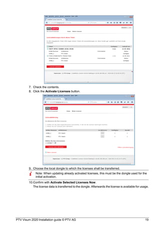 PTV Visum 2020 Installation guide © PTV AG 19
Check the contents.
Click the Activate Licenses button.
Choose the local dongle to which the licenses shall be transferred.
Note: When updating already activated licenses, this must be the dongle used for the
initial activation.
Confirm with Activate Selected Licenses Now.
The license data is transferred to the dongle. Afterwards the license is available for usage.
 
