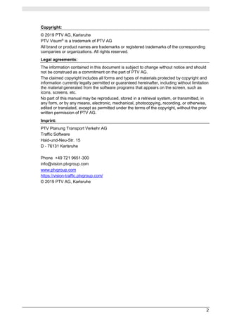 2
Copyright:
© 2019 PTV AG, Karlsruhe
PTV Visum®
is a trademark of PTV AG
All brand or product names are trademarks or registered trademarks of the corresponding
companies or organizations. All rights reserved.
Legal agreements:
The information contained in this document is subject to change without notice and should
not be construed as a commitment on the part of PTV AG.
The claimed copyright includes all forms and types of materials protected by copyright and
information currently legally permitted or guaranteed hereinafter, including without limitation
the material generated from the software programs that appears on the screen, such as
icons, screens, etc.
No part of this manual may be reproduced, stored in a retrieval system, or transmitted, in
any form, or by any means, electronic, mechanical, photocopying, recording, or otherwise,
edited or translated, except as permitted under the terms of the copyright, without the prior
written permission of PTV AG.
Imprint:
PTV Planung Transport Verkehr AG
Traffic Software
Haid-und-Neu-Str. 15
D - 76131 Karlsruhe
Phone +49 721 9651-300
info@vision.ptvgroup.com
www.ptvgroup.com
https://vision-traffic.ptvgroup.com/
© 2019 PTV AG, Karlsruhe
 