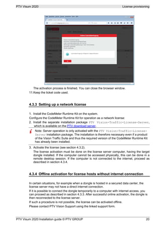 PTV Visum 2020 License provisioning
PTV Visum 2020 Installation guide © PTV GROUP 20
The activation process is finished. You can close the browser window.
Keep the ticket code used.
4.3.3 Setting up a network license
Install the CodeMeter Runtime Kit on the system.
Configure the CodeMeter Runtime Kit for operation as a network license:
Install the separate installation package PTV Vision-Traffic-License-Server,
which is available on the PTV download server.
Note: Server operation is only activated with the PTV Vision-Traffic-License-
Server installation package. The installation is therefore necessary even if a product
of the Vision Traffic Suite and thus the required version of the CodeMeter Runtime Kit
has already been installed.
Activate the license (see section 4.3.2).
The license activation must be done on the license server computer, having the target
dongle installed. If the computer cannot be accessed physically, this can be done in a
remote desktop session. If the computer is not connected to the internet, proceed as
described in section 4.3.4.
4.3.4 Offline activation for license hosts without internet connection
In certain situations, for example when a dongle is hosted in a secured data center, the
license server may not have a direct internet connection.
If it is possible to connect the dongle temporarily to a computer with internet access, you
can proceed as described in section 4.3.3. After successful online activation, the dongle is
then reconnected to the license server.
If such a procedure is not possible, the license can be activated offline.
Please contact PTV Vision Support using the linked support form.
 