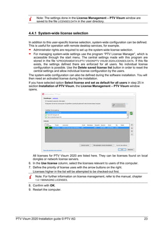 PTV Visum 2020 Installation guide © PTV AG 23
Note: The settings done in the License Management – PTV Visum window are
saved to the file LICENSES.DATA in the user directory.
4.4.1 System-wide license selection
In addition to this user-specific license selection, system-wide configuration can be defined.
This is useful for operation with remote desktop services, for example.
 Administrator rights are required to set up the system-wide license selection.
 For managing system-wide settings use the program “PTV License Manager”, which is
accessible through the start menu. The central settings made with this program are
stored in the file %PROGRAMDATA%PTV VISIONPTV VISUM 2020LICENSES.DATA. If this file
exists, the settings defined there are enforced for all users. No individual license
configuration is possible. Use the Delete saved license list button in order to reset the
central settings and allow individual license configuration by the users.
The system-wide configuration can also be defined during the software installation. You will
then need an activated license during the installation.
If you have selected option Select license and set as default for all users in step 25 in
section Installation of PTV Visum, the License Management – PTV Visum window
opens.
All licenses for PTV Visum 2020 are listed here. They can be licenses found on local
dongles or network license servers.
In the Use license column, select the licenses relevant to users of this computer.
Define the priority of license uses with the arrow buttons on the right.
Licenses higher in the list will be attempted to be checked-out first.
Note: For further information on license management, refer to the manual, chapter
1.4.1 MANAGING LICENSES.
Confirm with OK.
Restart the computer.
 