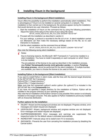PTV Visum 2020 Installation guide © PTV AG 25
5 Installing Visum in the background
Installing Visum in the background (Silent Installation)
Visum offers the possibility to perform the installation automatically (silent installation). This
is advantageous if Visum is to be installed on several computers in a network. The
installation is then carried out in the background. No windows appear during the installation
that would demand any user interaction. Proceed as follows:
Start the installation of Visum on the command line by using the following parameters.
Adjust the name of the setup to the name of your setup file name:
SETUP_VISUM_2020.XX-XX_X64_FULL.EXE /SAVEINF="SETUP.INF"
Proceed with the installation as described in section 2.
For your settings, a protocol is recorded to the file SETUP.INF. A silent installation carried
out afterwards can then make the necessary settings based on this file, so no user
interaction is necessary.
Call the silent installation via the command line as follows:
SETUP_VISUM_2020.XX-XX_X64_FULL.EXE /SILENT /LOADINF="SETUP.INF"
Also note the following during silent installation:
Notes:
Due to licensing reasons, the Microsoft .NET Framework 4.7 cannot be installed in a
silent installation. You have to install it separately on each computer on which Visum
is to be installed.
The pre-selection of the license to be used as described in the installation process,
step Fehler! Verweisquelle konnte nicht gefunden werden. in section Finishing
the setup process, cannot be performed for the silent installation. If multiple licenses
are available, you have to choose the license to be used on first start.
Installing Python in the background (Silent Installation)
If you want to install Python in silent mode, add the lines with the desired target directories
to the SETUP.INF file if necessary.
Python27Dir="<Target directory>"
Python37Dir="<Target directory>"
Make sure that the component python3 and/or python (for python2.7) is included in the
SETUP.INF file in the Components line.
If you have not specified a target directory for the installation of Python, Python will be
installed in the program directory of your operating system.
Also note that an installation of the Python version is only possible if this version is not already
installed on the target computer. This also applies to Python installations previously installed
with an Anaconda distribution.
Further options for the installation
 /SILENT: Wizard and the background window are not displayed. Progress window, error
messages and restart request are displayed.
 /VERYSILENT: Wizard, background window and progress window are not displayed.
Error messages and restart request are displayed.
 /SUPPRESSMSGBOXES: Error messages and warnings are suppressed. The
respective button for the default values is activated automatically.
 /NORESTART: Instructs setup not to restart even if it is necessary.
 /NOCANCEL: Prevents the user from canceling the installation process by disabling the
Cancel button.
 