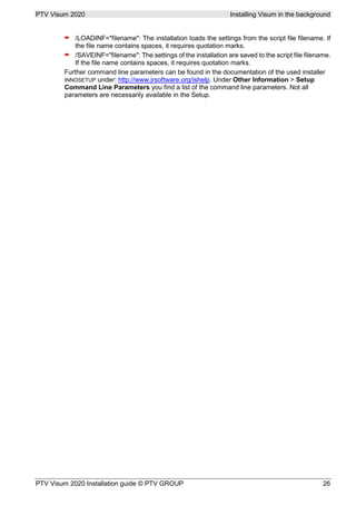 PTV Visum 2020 Installing Visum in the background
PTV Visum 2020 Installation guide © PTV GROUP 26
 /LOADINF="filename": The installation loads the settings from the script file filename. If
the file name contains spaces, it requires quotation marks.
 /SAVEINF="filename": The settings of the installation are saved to the script file filename.
If the file name contains spaces, it requires quotation marks.
Further command line parameters can be found in the documentation of the used installer
INNOSETUP under: http://www.jrsoftware.org/ishelp. Under Other Information > Setup
Command Line Parameters you find a list of the command line parameters. Not all
parameters are necessarily available in the Setup.
 