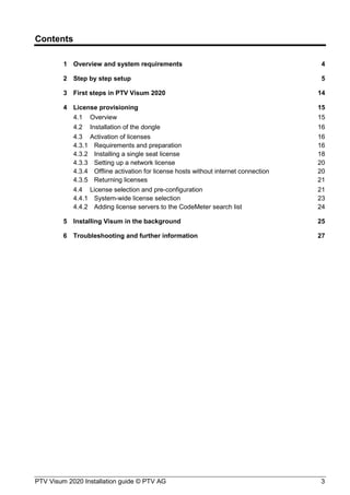 PTV Visum 2020 Installation guide © PTV AG 3
Contents
1 Overview and system requirements 4
2 Step by step setup 5
3 First steps in PTV Visum 2020 14
4 License provisioning 15
4.1 Overview 15
4.2 Installation of the dongle 16
4.3 Activation of licenses 16
4.3.1 Requirements and preparation 16
4.3.2 Installing a single seat license 18
4.3.3 Setting up a network license 20
4.3.4 Offline activation for license hosts without internet connection 20
4.3.5 Returning licenses 21
4.4 License selection and pre-configuration 21
4.4.1 System-wide license selection 23
4.4.2 Adding license servers to the CodeMeter search list 24
5 Installing Visum in the background 25
6 Troubleshooting and further information 27
 