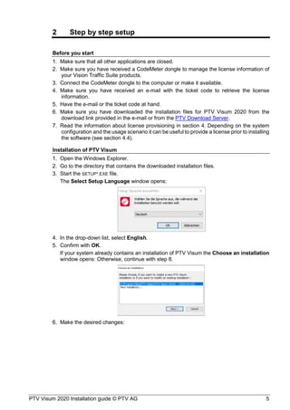 PTV Visum 2020 Installation guide © PTV AG 5
2 Step by step setup
Before you start
Make sure that all other applications are closed.
Make sure you have received a CodeMeter dongle to manage the license information of
your Vision Traffic Suite products.
Connect the CodeMeter dongle to the computer or make it available.
Make sure you have received an e-mail with the ticket code to retrieve the license
information.
Have the e-mail or the ticket code at hand.
Make sure you have downloaded the installation files for PTV Visum 2020 from the
download link provided in the e-mail or from the PTV Download Server.
Read the information about license provisioning in section 4. Depending on the system
configuration and the usage scenario it can be useful to provide a license prior to installing
the software (see section 4.4).
Installation of PTV Visum
Open the Windows Explorer.
Go to the directory that contains the downloaded installation files.
Start the SETUP*.EXE file.
The Select Setup Language window opens:
In the drop-down list, select English.
Confirm with OK.
If your system already contains an installation of PTV Visum the Choose an installation
window opens: Otherwise, continue with step 8.
Make the desired changes:
 