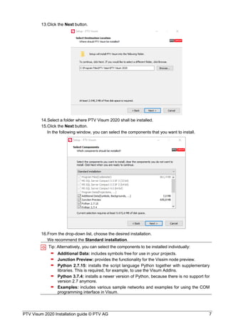PTV Visum 2020 Installation guide © PTV AG 7
Click the Next button.
Select a folder where PTV Visum 2020 shall be installed.
Click the Next button.
In the following window, you can select the components that you want to install.
From the drop-down list, choose the desired installation.
We recommend the Standard installation.
Tip: Alternatively, you can select the components to be installed individually:
 Additional Data: includes symbols free for use in your projects.
 Junction Preview: provides the functionality for the Vissim node preview.
 Python 2.7.15: installs the script language Python together with supplementary
libraries. This is required, for example, to use the Visum AddIns.
 Python 3.7.4: installs a newer version of Python, because there is no support for
version 2.7 anymore.
 Examples: includes various sample networks and examples for using the COM
programming interface in Visum.
 