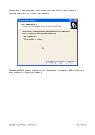 Cliquez sur « je comprends et j'accepte les termes du contrat de licence » et « suivant ».
Les deux licences sont des licences « logiciel libre ».




Vous pouvez choisir de créer un icône sur votre bureau, sinon vous accéderez à l'application par le
menu « démarrer ». cliquez sur « suivant ».




Installation de Vitefait sur Windows                                                         Page 3 sur 9
 