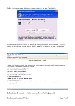 fenêtre mais surtout ne pas la fermer, vous arrêteriez votre serveur d'application.




Au démarrage du serveur, il vous est proposé de débloquer les accès pour le serveur, il vous faut
cliquer sur « Débloquer » sinon vous ne pourrez pas avoir accès à votre serveur d'applications.




Enfin la fenêtre de connection à Vitefait (ainsi que Zope et RapidenQ apparaît).


Installation de Vitefait sur Windows                                                    Page 7 sur 9
 