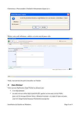 Choississez « Pour accéder à Vitefait5.8 directement cliquez ici ».




Mettez votre code utilisateur « admin » et votre mot de passe «ok».




Voilà, vous devriez être prêt à travailler sur Vitefait

3       Cas d'erreur
Votre serveur d'apllication Zope/Vitefait ne démarre pas:
    •    il est déjà démarré
    •    un autre serveur utilise déjà le port 80 (IIS, apache ou tout autre serveur Web)
         pour voir le message d'erreur faites « démarrer/exécuter » et copier la ligne suivante:
         cmd /k C:ZopeVitefaitInstanceVitefaitbinrunzope.bat


Installation de Vitefait sur Windows                                                        Page 8 sur 9
 
