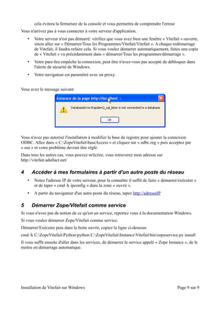 cela évitera la fermeture de la console et vous permettra de comprendre l'erreur
Vous n'arrivez pas à vous connecter à votre serveur d'application.
    •    Votre serveur n'est pas démarré: vérifiez que vous avez bien une fenêtre « Vitefait » ouverte,
         sinon allez sur « Démarrer/Tous les Programmes/Vitefait/Vitefait ». A chaque redémarrage
         de Vitefait, il faudra refaire cela. Si vous voulez démarrer automatiquement, faites une copie
         de « Vitefait » vu précédamment dans « démarrer/Tous les programmes/démarrage ».
    •    Votre pare-feu empêche la connexion, peut être n'avez-vous pas accepté de débloquer dans
         l'alerte de sécurité de Windows.
    •    Votre navigateur est paramétré avec un proxy.


Vous avez le message suivant:




Vous n'avez pas autorisé l'installation à modifier la base de registre pour ajouter la connexion
ODBC. Allez dans « C:ZopeVitefaitbaseAccess » et cliquez sur « odbc.reg » puis acceptez par
« oui » et votre problème devrait être réglé.
Dans tous les autres cas, vous pouvez m'écrire, vous retruverez mon adresse sur
http://vitefait.adullact.net/

4       Accéder à mes formulaires à partir d'un autre poste du réseau
    •    Notez l'adresse IP de votre serveur, pour la connaître il suffit de faire « démarrer/exécuter »
         et de taper « cmd /k ipconfig » dans la zone « ouvrir ».
    •    A partir du navigateur d'un autre poste du réseau, tapez http://adresseIP

5       Démarrer Zope/Vitefait comme service
Si vous n'avez pas de notion de ce qu'est un service, reportez vous à la documentation Windows.
Si vous voulez démarrer Zope/Vitefait comme service:
Démarrer/Exécuter puis dans la boite ouvrir, copiez la ligne ci-dessous
cmd /k C:ZopeVitefaitPythonpython C:ZopeVitefaitInstanceVitefaitbinzopeservice.py install
Il vous suffit ensuite d'aller dans les services, de démarrer le service appelé « Zope Instance », de le
mettre en démarrage automatique.




Installation de Vitefait sur Windows                                                        Page 9 sur 9
 