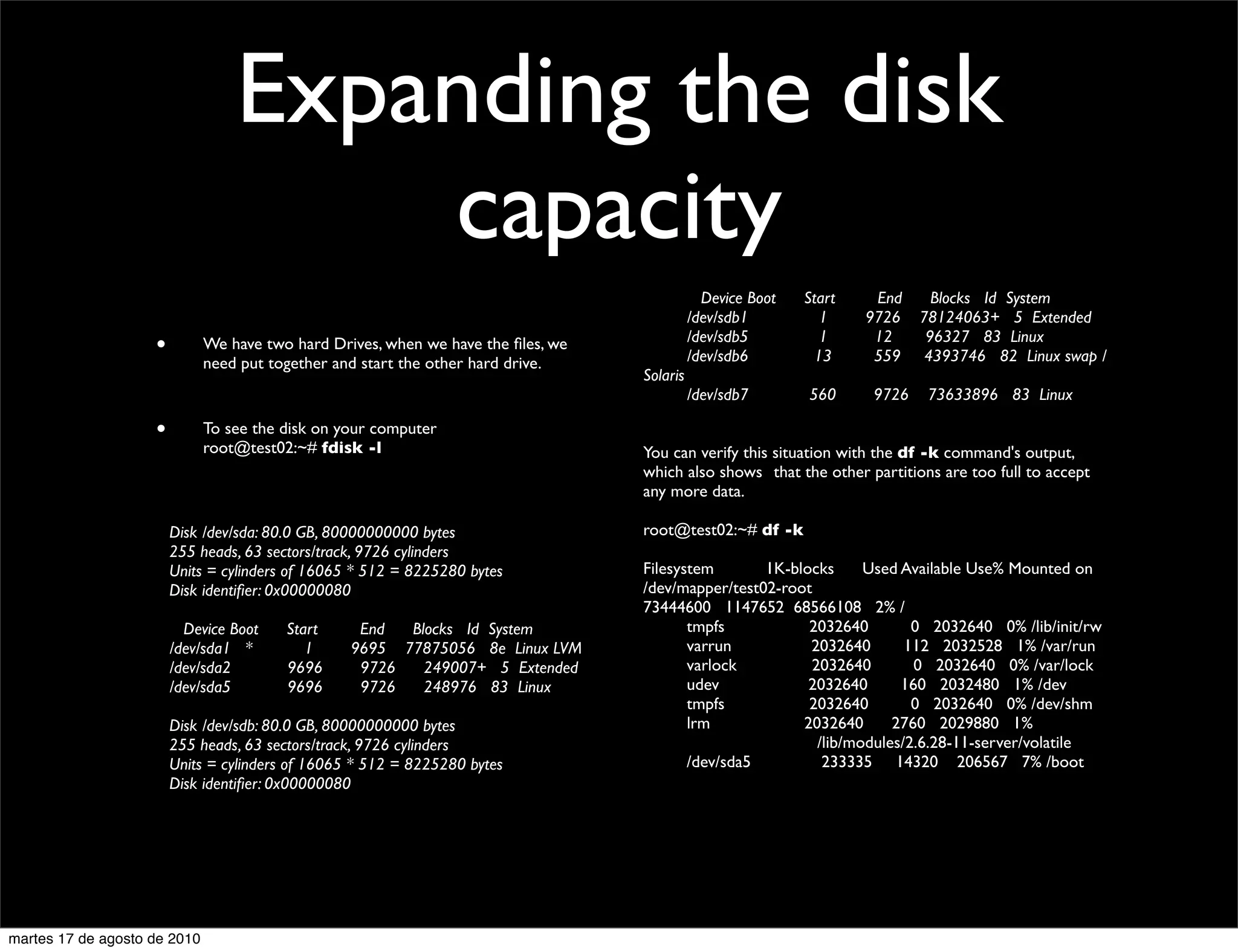 Expanding the disk
                                       capacity
                                                                                   	

       Device Boot   Start     End       Blocks Id System
                                                                                   	

     /dev/sdb1          1     9726     78124063+ 5 Extended
                                                                                   	

     /dev/sdb5          1      12       96327 83 Linux
                      •       We have two hard Drives, when we have the ﬁles, we
                                                                                   	

     /dev/sdb6         13      559      4393746 82 Linux swap /
                              need put together and start the other hard drive.
                                                                                   Solaris
                                                                                   	

     /dev/sdb7        560       9726    73633896 83 Linux

                      •       To see the disk on your computer
                              root@test02:~# fdisk -l                              You can verify this situation with the df -k command's output,
                                                                                   which also shows 	

that the other partitions are too full to accept
                                                                                   any more data.

                	

       Disk /dev/sda: 80.0 GB, 80000000000 bytes                root@test02:~# df -k
                	

       255 heads, 63 sectors/track, 9726 cylinders
                	

       Units = cylinders of 16065 * 512 = 8225280 bytes         Filesystem       1K-blocks     Used Available Use% Mounted on
                	

       Disk identiﬁer: 0x00000080                               /dev/mapper/test02-root
                                                                                   73444600 1147652 68566108 2% /
                	

         Device Boot   Start      End  Blocks Id System         	

    tmpfs           2032640        0 2032640 0% /lib/init/rw
                	

       /dev/sda1 *        1      9695 77875056 8e Linux LVM     	

    varrun          2032640       112 2032528 1% /var/run
                	

       /dev/sda2       9696       9726   249007+ 5 Extended     	

    varlock         2032640        0 2032640 0% /var/lock
                	

       /dev/sda5       9696       9726   248976 83 Linux        	

    udev            2032640      160 2032480 1% /dev
                                                                                   	

    tmpfs           2032640        0 2032640 0% /dev/shm
                	

       Disk /dev/sdb: 80.0 GB, 80000000000 bytes                	

    lrm            2032640      2760 2029880 1%
                	

       255 heads, 63 sectors/track, 9726 cylinders              	

    	

   	

  	

   /lib/modules/2.6.28-11-server/volatile
                	

       Units = cylinders of 16065 * 512 = 8225280 bytes         	

    /dev/sda5         233335 14320 206567 7% /boot
                	

       Disk identiﬁer: 0x00000080




martes 17 de agosto de 2010
 