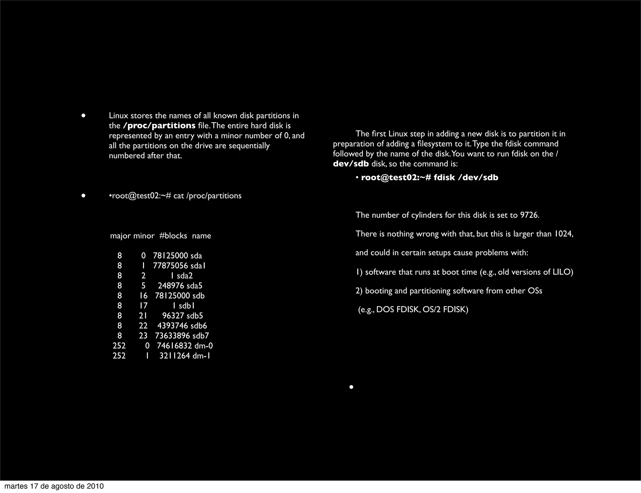 •         Linux stores the names of all known disk partitions in
                                the /proc/partitions ﬁle. The entire hard disk is
                                represented by an entry with a minor number of 0, and    	

   The ﬁrst Linux step in adding a new disk is to partition it in
                                all the partitions on the drive are sequentially         preparation of adding a ﬁlesystem to it. Type the fdisk command
                                numbered after that.                                     followed by the name of the disk.You want to run fdisk on the /
                                                                                         dev/sdb disk, so the command is:
                                                                                         	

             • root@test02:~# fdisk /dev/sdb

                      •         •root@test02:~# cat /proc/partitions

                                                                                         	

             The number of cylinders for this disk is set to 9726.

                	

       	

   major minor #blocks name                                 	

             There is nothing wrong with that, but this is larger than 1024,

                	

       	

     8      0    78125000 sda                               	

             and could in certain setups cause problems with:
                	

       	

     8      1    77875056 sda1
                	

       	

     8      2         1 sda2                                	

             1) software that runs at boot time (e.g., old versions of LILO)
                	

       	

     8      5     248976 sda5
                                                                                         	

             2) booting and partitioning software from other OSs
                	

       	

     8     16    78125000 sdb
                	

       	

     8     17         1 sdb1                                      	

       (e.g., DOS FDISK, OS/2 FDISK)
                	

       	

     8     21       96327 sdb5
                	

       	

     8     22     4393746 sdb6
                	

       	

     8     23    73633896 sdb7
                	

       	

    252      0    74616832 dm-0
                	

       	

    252      1     3211264 dm-1


                                                                                                     •




martes 17 de agosto de 2010
 