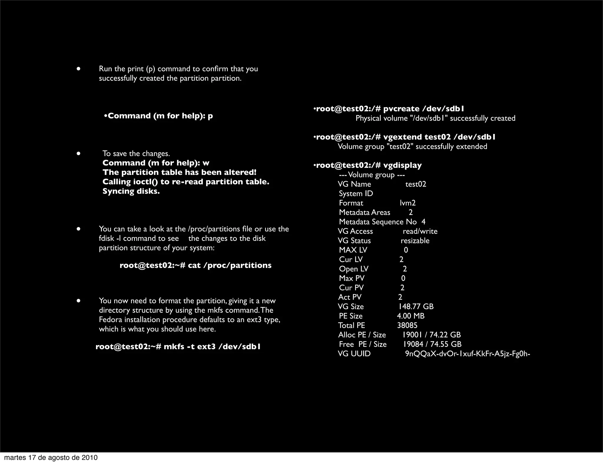 •         Run the print (p) command to conﬁrm that you
                              successfully created the partition partition.

                                                                                           	

                                                                                           •root@test02:/# pvcreate /dev/sdb1
                    	

        •Command (m for help): p                                        	

 	

       Physical volume "/dev/sdb1" successfully created
                                                                                           	

                                                                                           •root@test02:/# vgextend test02 /dev/sdb1
                                                                                           	

         Volume group "test02" successfully extended
                    •          To save the changes.                                        	

                               Command (m for help): w                                     •root@test02:/# vgdisplay
                               The partition table has been altered!                       	

         --- Volume group ---
                               Calling ioctl() to re-read partition table.                 	

         VG Name                test02
                               Syncing disks.                                              	

         System ID
                                                                                           	

         Format              lvm2
                                                                                           	

         Metadata Areas          2
                                                                                           	

         Metadata Sequence No 4
                    •         You can take a look at the /proc/partitions ﬁle or use the   	

         VG Access            read/write
                              fdisk -l command to see 	

 the changes to the disk          	

         VG Status           resizable
                              partition structure of your system:                          	

         MAX LV                0
                                                                                           	

         Cur LV              2
                    	

             root@test02:~# cat /proc/partitions                    	

         Open LV              2
                                                                                           	

         Max PV               0
                    	

                                                                                           	

         Cur PV              2
                                                                                           	

         Act PV             2
                    •         You now need to format the partition, giving it a new
                                                                                           	

         VG Size            148.77 GB
                              directory structure by using the mkfs command. The
                              Fedora installation procedure defaults to an ext3 type,      	

         PE Size            4.00 MB
                              which is what you should use here.                           	

         Total PE           38085
                                                                                           	

         Alloc PE / Size      19001 / 74.22 GB
                          root@test02:~# mkfs -t ext3 /dev/sdb1                            	

         Free PE / Size       19084 / 74.55 GB
                                                                                           	

         VG UUID               9nQQaX-dvOr-1xuf-KkFr-A5jz-Fg0h-


                    	





martes 17 de agosto de 2010
 