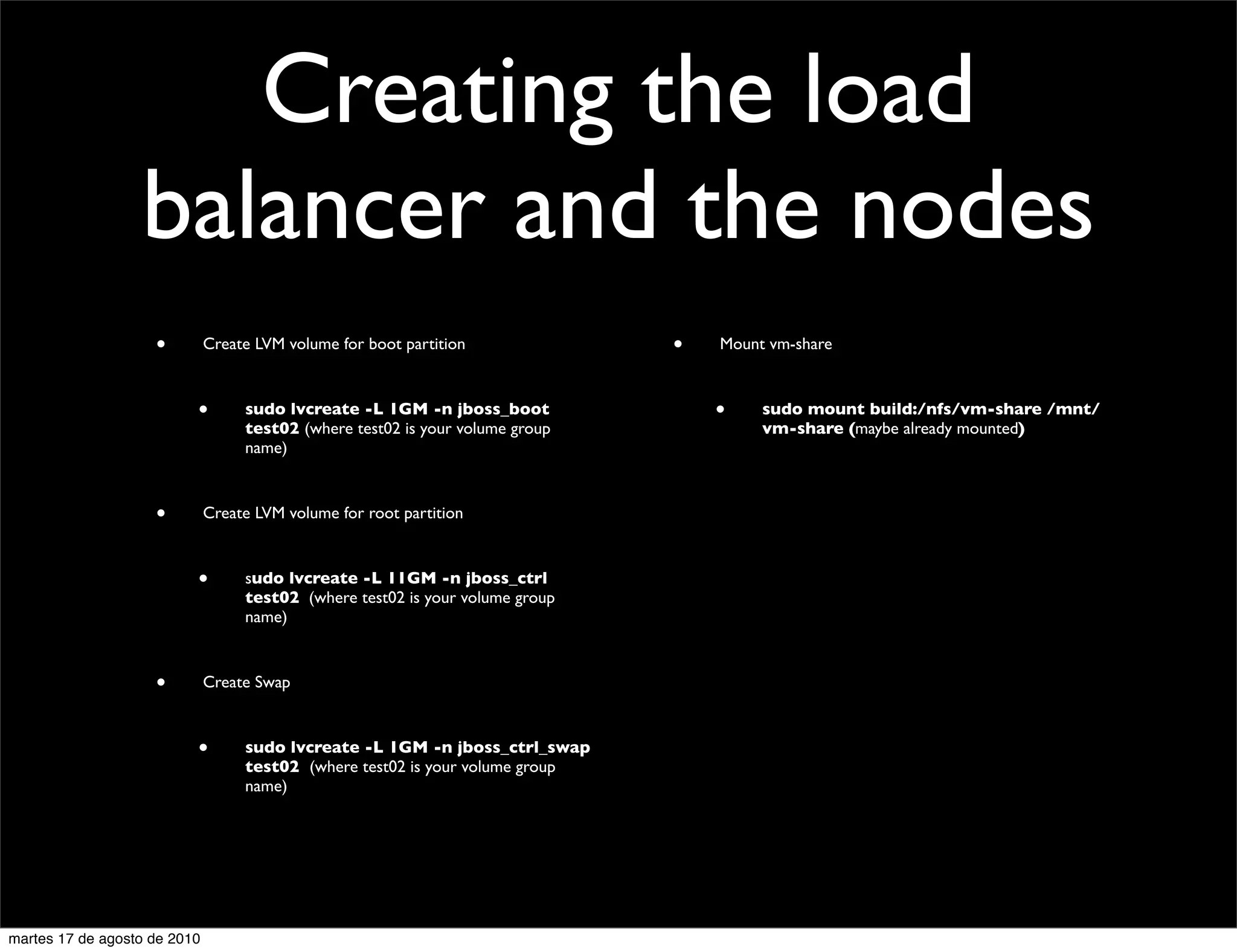 Creating the load
                  balancer and the nodes
                    •         Create LVM volume for boot partition              •   Mount vm-share



                          •        sudo lvcreate -L 1GM -n jboss_boot               •    sudo mount build:/nfs/vm-share /mnt/
                                   test02 (where test02 is your volume group             vm-share (maybe already mounted)
                                   name)



                    •         Create LVM volume for root partition



                          •        sudo lvcreate -L 11GM -n jboss_ctrl
                                   test02  (where test02 is your volume group
                                   name)



                    •         Create Swap



                          •        sudo lvcreate -L 1GM -n jboss_ctrl_swap
                                   test02  (where test02 is your volume group
                                   name)




martes 17 de agosto de 2010
 