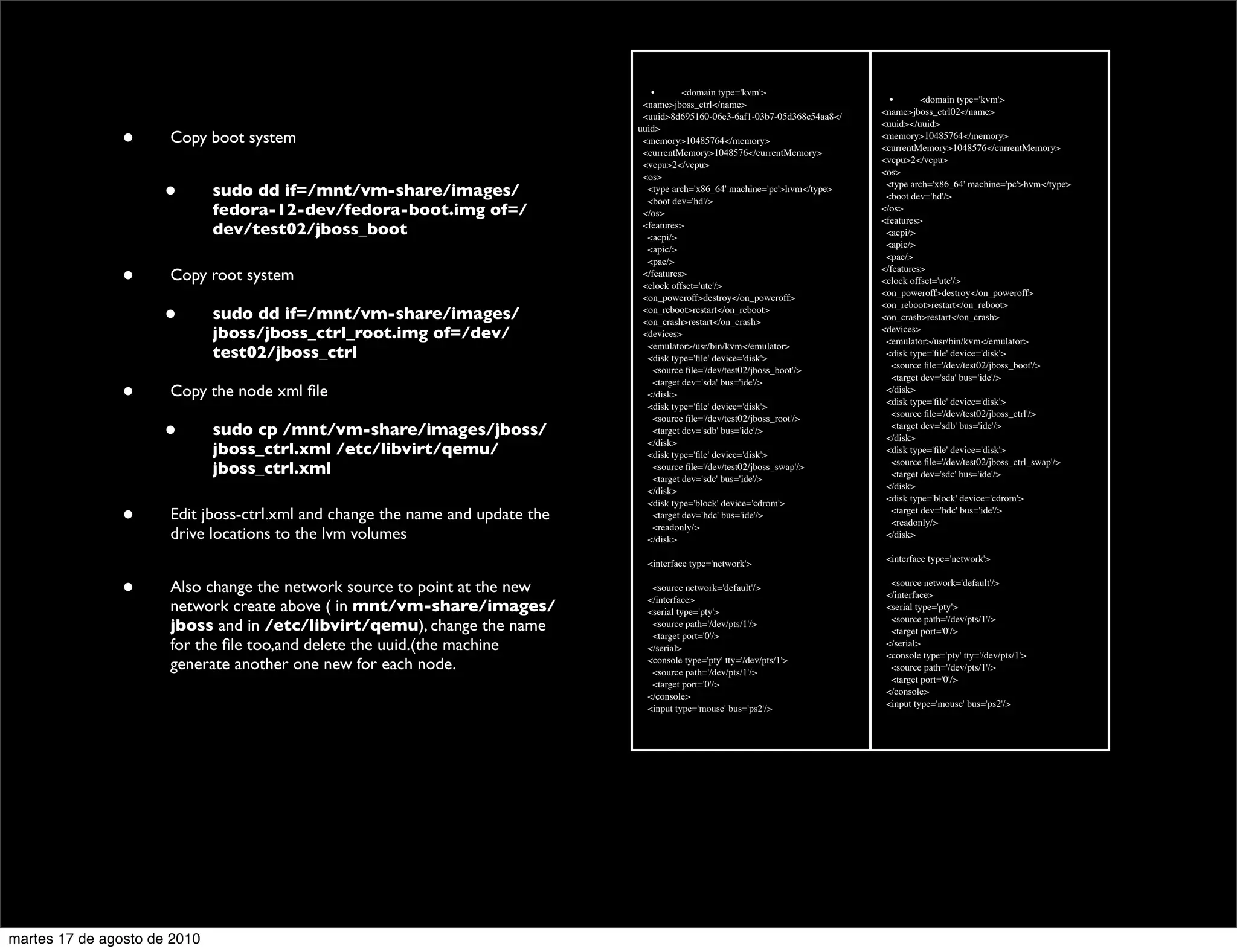 •       <domain type='kvm'>
                                                                                                                                 •       <domain type='kvm'>
                                                                                <name>jboss_ctrl</name>
                                                                                                                               <name>jboss_ctrl02</name>
                                                                                <uuid>8d695160-06e3-6af1-03b7-05d368c54aa8</
                                                                                                                               <uuid></uuid>
                                                                               uuid>
                •     Copy boot system                                          <memory>10485764</memory>
                                                                                <currentMemory>1048576</currentMemory>
                                                                                                                               <memory>10485764</memory>
                                                                                                                               <currentMemory>1048576</currentMemory>
                                                                                                                               <vcpu>2</vcpu>
                                                                                <vcpu>2</vcpu>
                                                                                                                               <os>
                                                                                <os>

                      •       sudo dd if=/mnt/vm-share/images/                   <type arch='x86_64' machine='pc'>hvm</type>
                                                                                 <boot dev='hd'/>
                                                                                                                                <type arch='x86_64' machine='pc'>hvm</type>
                                                                                                                                <boot dev='hd'/>
                              fedora-12-dev/fedora-boot.img of=/                </os>                                          </os>
                                                                                                                               <features>
                              dev/test02/jboss_boot                             <features>
                                                                                 <acpi/>                                        <acpi/>
                                                                                                                                <apic/>
                                                                                 <apic/>
                                                                                                                                <pae/>
                                                                                 <pae/>

                •     Copy root system                                          </features>
                                                                                <clock offset='utc'/>
                                                                                                                               </features>
                                                                                                                               <clock offset='utc'/>
                                                                                                                               <on_poweroff>destroy</on_poweroff>
                                                                                <on_poweroff>destroy</on_poweroff>
                                                                                                                               <on_reboot>restart</on_reboot>
                      •       sudo dd if=/mnt/vm-share/images/                  <on_reboot>restart</on_reboot>
                                                                                <on_crash>restart</on_crash>                   <on_crash>restart</on_crash>
                              jboss/jboss_ctrl_root.img of=/dev/                <devices>                                      <devices>
                                                                                                                                <emulator>/usr/bin/kvm</emulator>
                                                                                 <emulator>/usr/bin/kvm</emulator>
                              test02/jboss_ctrl                                  <disk type='ﬁle' device='disk'>                <disk type='ﬁle' device='disk'>
                                                                                                                                 <source ﬁle='/dev/test02/jboss_boot'/>
                                                                                  <source ﬁle='/dev/test02/jboss_boot'/>
                                                                                                                                 <target dev='sda' bus='ide'/>
                                                                                  <target dev='sda' bus='ide'/>
                •     Copy the node xml ﬁle                                      </disk>
                                                                                 <disk type='ﬁle' device='disk'>
                                                                                                                                </disk>
                                                                                                                                <disk type='ﬁle' device='disk'>
                                                                                                                                 <source ﬁle='/dev/test02/jboss_ctrl'/>
                                                                                  <source ﬁle='/dev/test02/jboss_root'/>
                      •       sudo cp /mnt/vm-share/images/jboss/                 <target dev='sdb' bus='ide'/>
                                                                                 </disk>
                                                                                                                                 <target dev='sdb' bus='ide'/>
                                                                                                                                </disk>
                              jboss_ctrl.xml /etc/libvirt/qemu/                  <disk type='ﬁle' device='disk'>                <disk type='ﬁle' device='disk'>
                                                                                                                                 <source ﬁle='/dev/test02/jboss_ctrl_swap'/>
                              jboss_ctrl.xml                                      <source ﬁle='/dev/test02/jboss_swap'/>
                                                                                                                                 <target dev='sdc' bus='ide'/>
                                                                                  <target dev='sdc' bus='ide'/>
                                                                                                                                </disk>
                                                                                 </disk>
                                                                                                                                <disk type='block' device='cdrom'>
                                                                                 <disk type='block' device='cdrom'>
                •     Edit jboss-ctrl.xml and change the name and update the      <target dev='hdc' bus='ide'/>
                                                                                  <readonly/>
                                                                                                                                 <target dev='hdc' bus='ide'/>
                                                                                                                                 <readonly/>
                      drive locations to the lvm volumes                         </disk>                                        </disk>

                                                                                                                                <interface type='network'>
                                                                                 <interface type='network'>


                •     Also change the network source to point at the new          <source network='default'/>
                                                                                 </interface>
                                                                                                                                 <source network='default'/>
                                                                                                                                </interface>
                      network create above ( in mnt/vm-share/images/             <serial type='pty'>                            <serial type='pty'>
                                                                                                                                 <source path='/dev/pts/1'/>
                      jboss and in /etc/libvirt/qemu), change the name            <source path='/dev/pts/1'/>
                                                                                                                                 <target port='0'/>
                                                                                  <target port='0'/>
                      for the ﬁle too,and delete the uuid.(the machine           </serial>                                      </serial>
                                                                                                                                <console type='pty' tty='/dev/pts/1'>
                      generate another one new for each node.                    <console type='pty' tty='/dev/pts/1'>
                                                                                  <source path='/dev/pts/1'/>                    <source path='/dev/pts/1'/>
                                                                                                                                 <target port='0'/>
                                                                                  <target port='0'/>
                                                                                                                                </console>
                                                                                 </console>
                                                                                                                                <input type='mouse' bus='ps2'/>
                                                                                 <input type='mouse' bus='ps2'/>




martes 17 de agosto de 2010
 