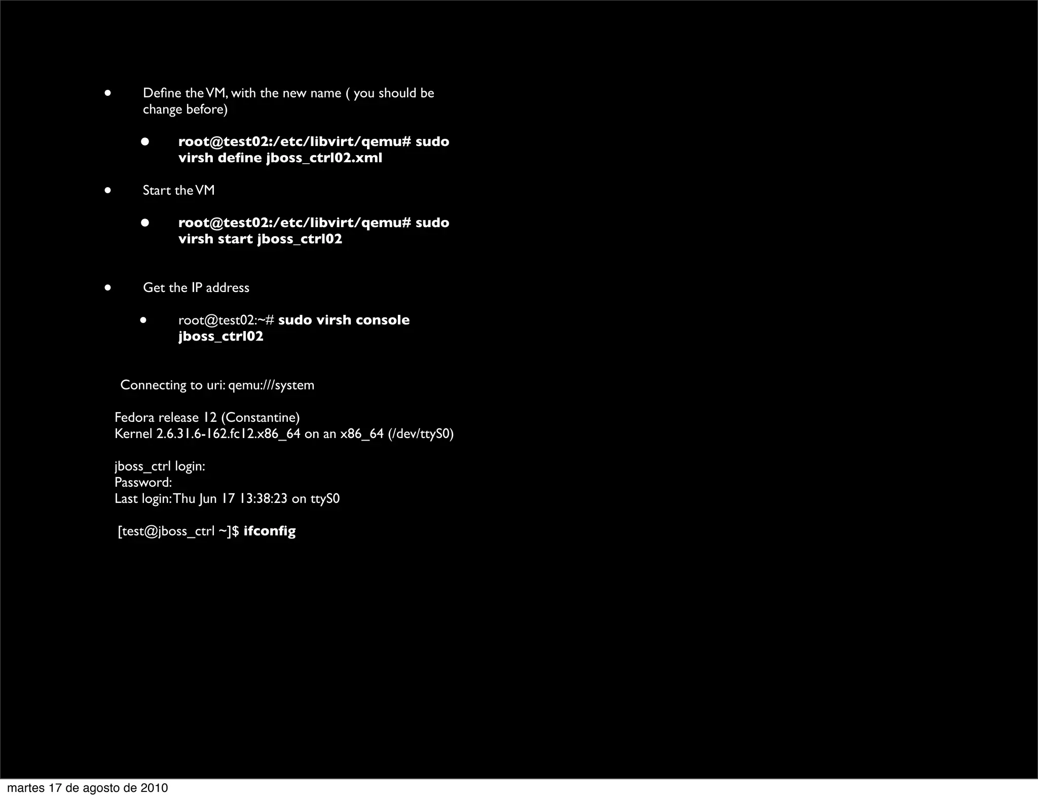 •        Deﬁne the VM, with the new name ( you should be
                          change before)

                         •      root@test02:/etc/libvirt/qemu# sudo
                                virsh deﬁne jboss_ctrl02.xml

                 •        Start the VM

                         •      root@test02:/etc/libvirt/qemu# sudo
                                virsh start jboss_ctrl02


                 •        Get the IP address

                         •      root@test02:~# sudo virsh console
                                jboss_ctrl02
           	


                      Connecting to uri: qemu:///system

           	

       Fedora release 12 (Constantine)
           	

       Kernel 2.6.31.6-162.fc12.x86_64 on an x86_64 (/dev/ttyS0)

           	

       jboss_ctrl login:
           	

       Password:
           	

       Last login: Thu Jun 17 13:38:23 on ttyS0

                     [test@jboss_ctrl ~]$ ifconﬁg




martes 17 de agosto de 2010
 